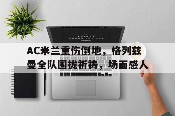 AC米兰重伤倒地，格列兹曼全队围拢祈祷，场面感人格列兹曼进球集锦